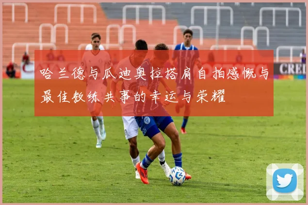 哈兰德与瓜迪奥拉搭肩自拍感慨与最佳教练共事的幸运与荣耀