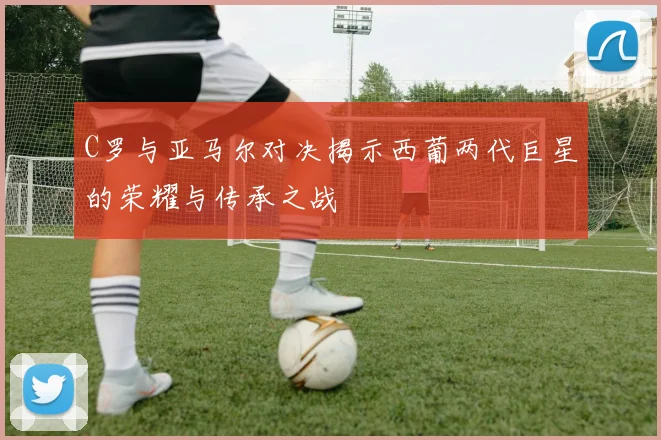 C罗与亚马尔对决揭示西葡两代巨星的荣耀与传承之战