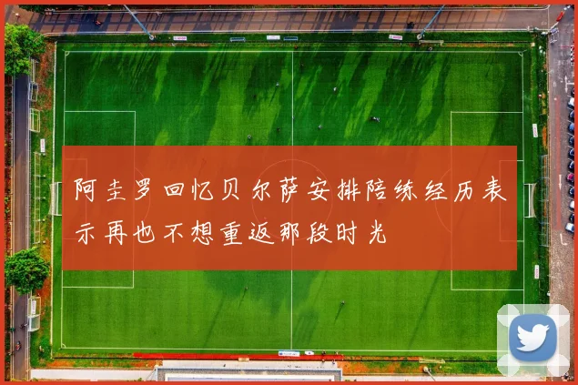 阿圭罗回忆贝尔萨安排陪练经历表示再也不想重返那段时光