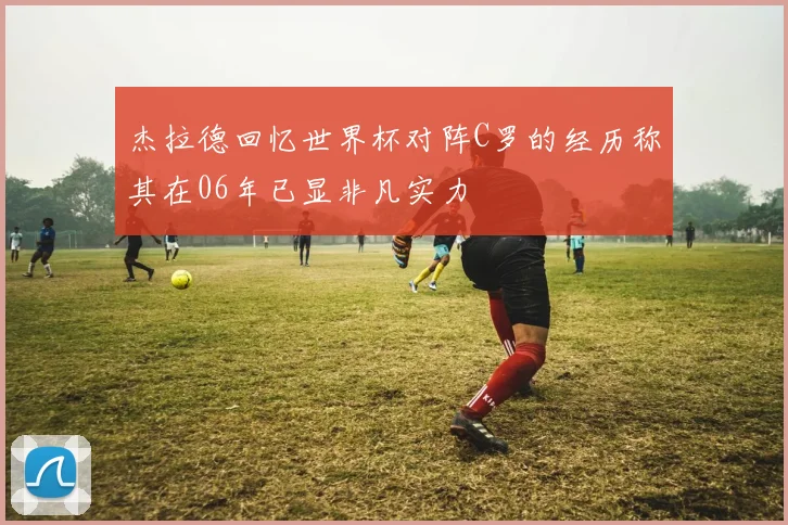 杰拉德回忆世界杯对阵C罗的经历称其在06年已显非凡实力