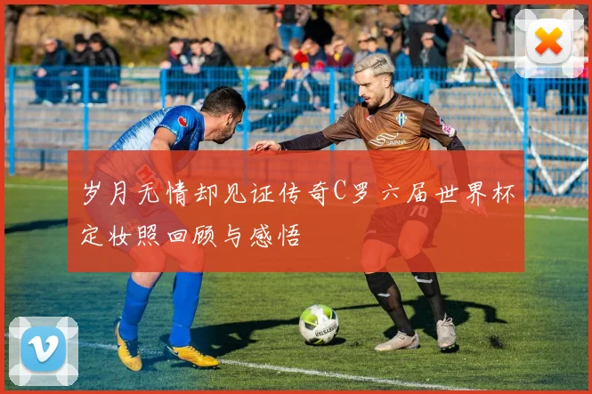 岁月无情却见证传奇C罗六届世界杯定妆照回顾与感悟