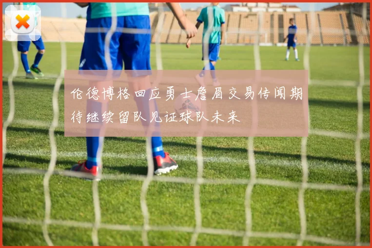 伦德博格回应勇士詹眉交易传闻期待继续留队见证球队未来