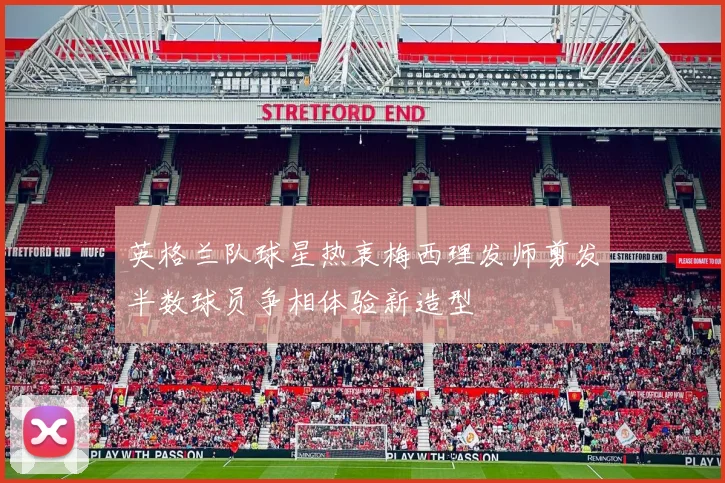 英格兰队球星热衷梅西理发师剪发半数球员争相体验新造型