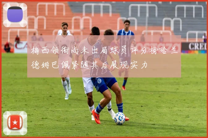 梅西领衔尚未出局球员评分榜哈兰德姆巴佩紧随其后展现实力