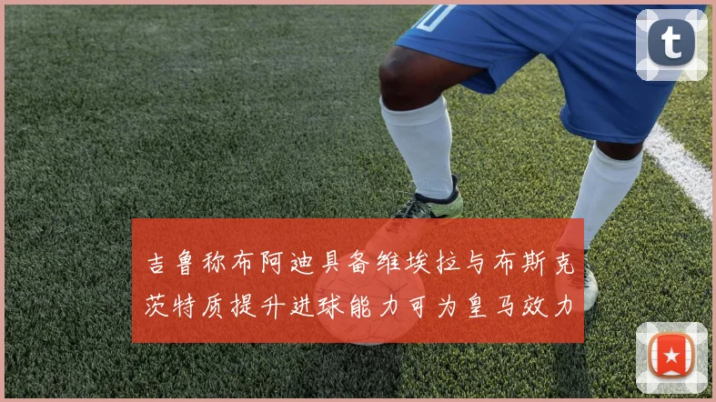 吉鲁称布阿迪具备维埃拉与布斯克茨特质提升进球能力可为皇马效力