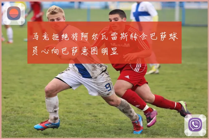 马竞拒绝将阿尔瓦雷斯转会巴萨球员心向巴萨意图明显