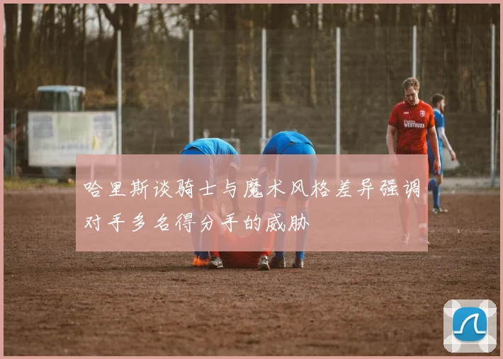 哈里斯谈骑士与魔术风格差异强调对手多名得分手的威胁