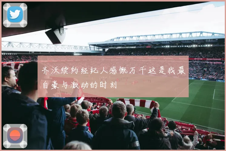 齐沃续约经纪人感慨万千这是我最自豪与激动的时刻