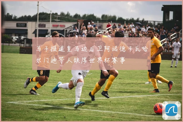 马卡报道皇马边后卫阿诺德卡瓦哈尔门迪等人缺席世界杯赛事