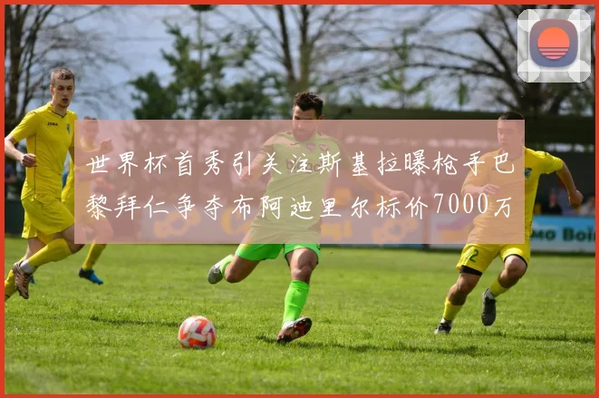 世界杯首秀引关注斯基拉曝枪手巴黎拜仁争夺布阿迪里尔标价7000万欧元