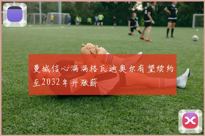 曼城信心满满格瓦迪奥尔有望续约至2032年并涨薪