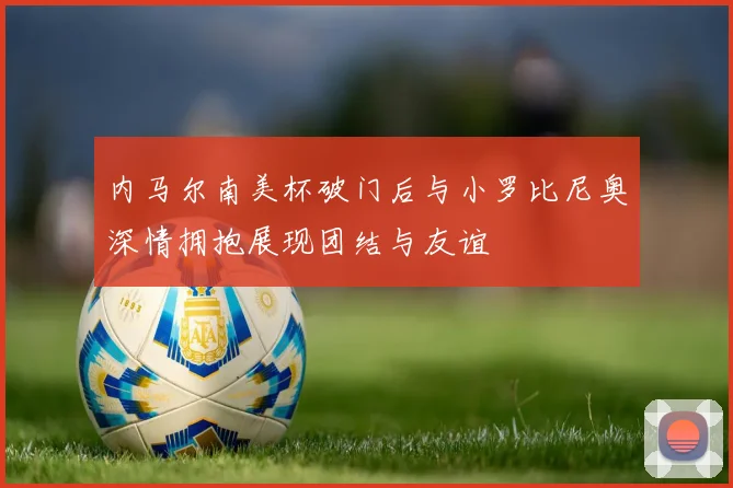 内马尔南美杯破门后与小罗比尼奥深情拥抱展现团结与友谊