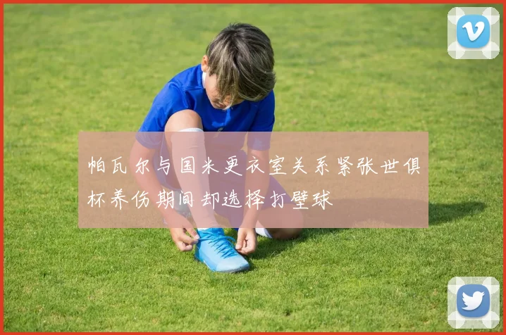 帕瓦尔与国米更衣室关系紧张世俱杯养伤期间却选择打壁球
